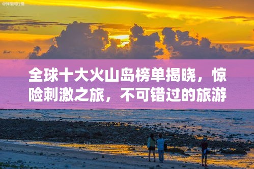 全球十大火山岛榜单揭晓，惊险刺激之旅，不可错过的旅游胜地！