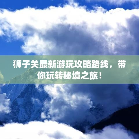 狮子关最新游玩攻略路线，带你玩转秘境之旅！