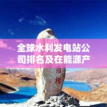 全球水利发电站公司排名及在能源产业中的核心地位解析